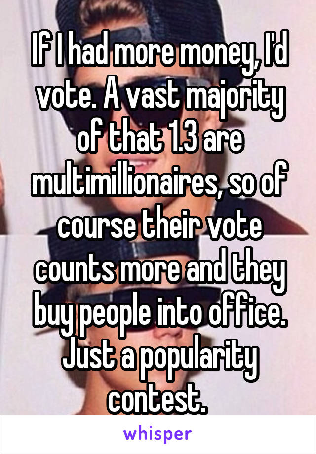 If I had more money, I'd vote. A vast majority of that 1.3 are multimillionaires, so of course their vote counts more and they buy people into office. Just a popularity contest. 