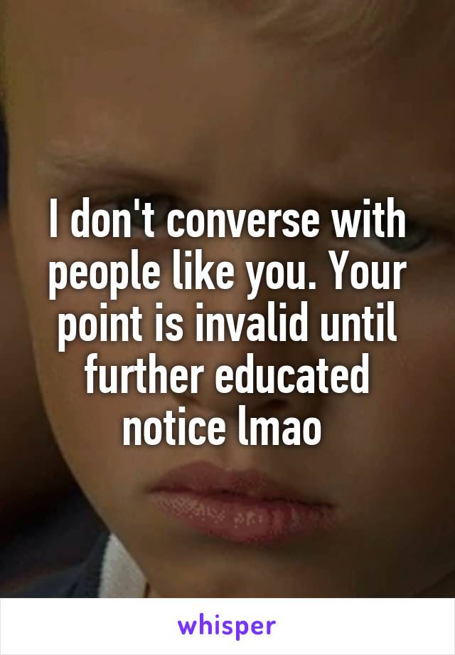 I don't converse with people like you. Your point is invalid until further educated notice lmao 