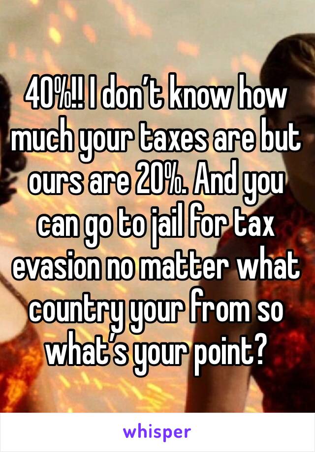 40%!! I don’t know how much your taxes are but ours are 20%. And you can go to jail for tax evasion no matter what country your from so what’s your point?