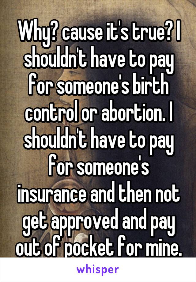 Why? cause it's true? I shouldn't have to pay for someone's birth control or abortion. I shouldn't have to pay for someone's insurance and then not get approved and pay out of pocket for mine.