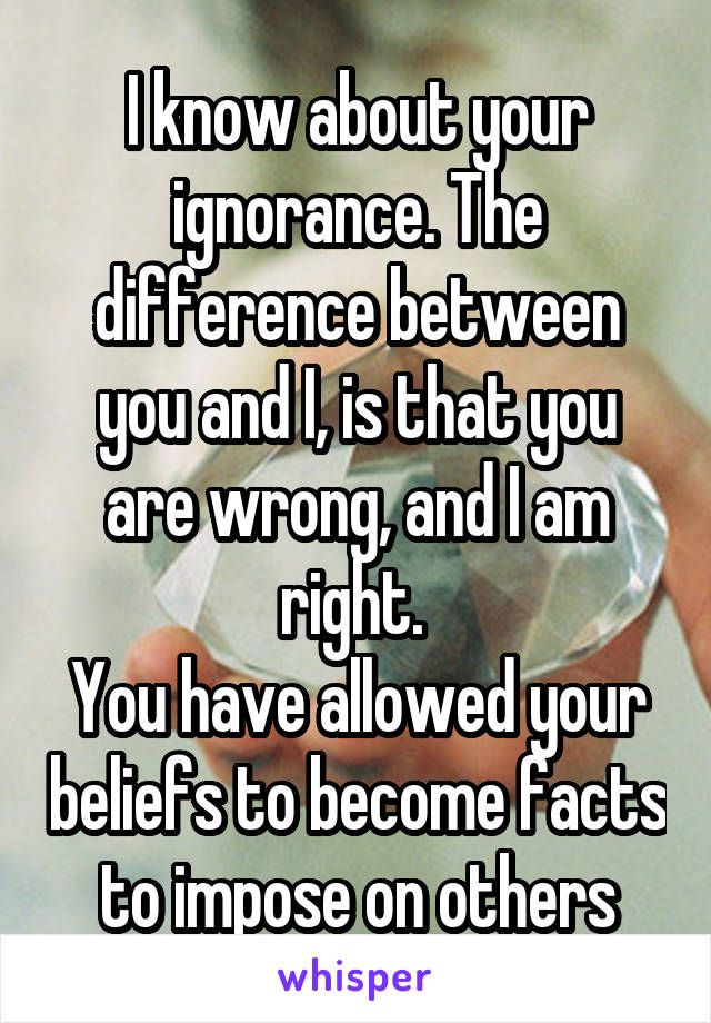 I know about your ignorance. The difference between you and I, is that you are wrong, and I am right. 
You have allowed your beliefs to become facts to impose on others