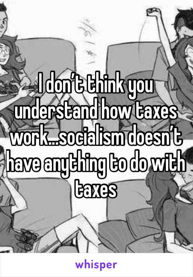 I don’t think you understand how taxes work...socialism doesn’t have anything to do with taxes