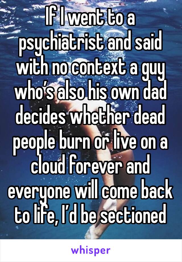 If I went to a psychiatrist and said with no context a guy who’s also his own dad decides whether dead people burn or live on a cloud forever and everyone will come back to life, I’d be sectioned