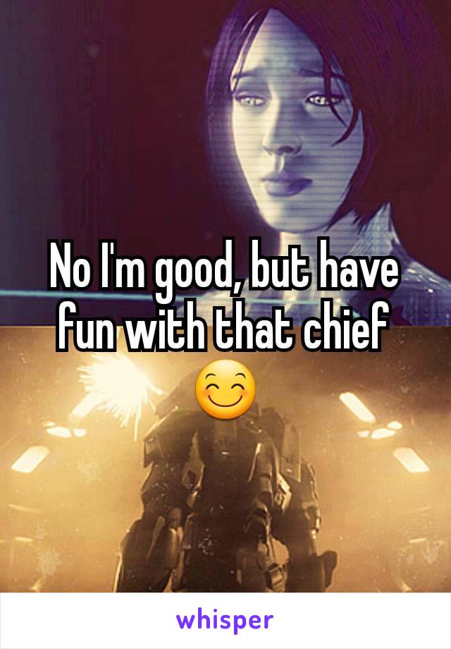 No I'm good, but have fun with that chief 😊