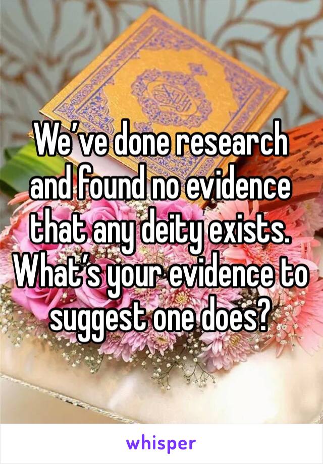 We’ve done research and found no evidence that any deity exists. What’s your evidence to suggest one does?