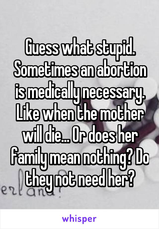 Guess what stupid. Sometimes an abortion is medically necessary. Like when the mother will die... Or does her family mean nothing? Do they not need her?