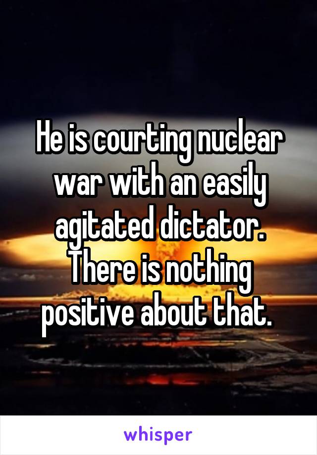 He is courting nuclear war with an easily agitated dictator. There is nothing positive about that. 