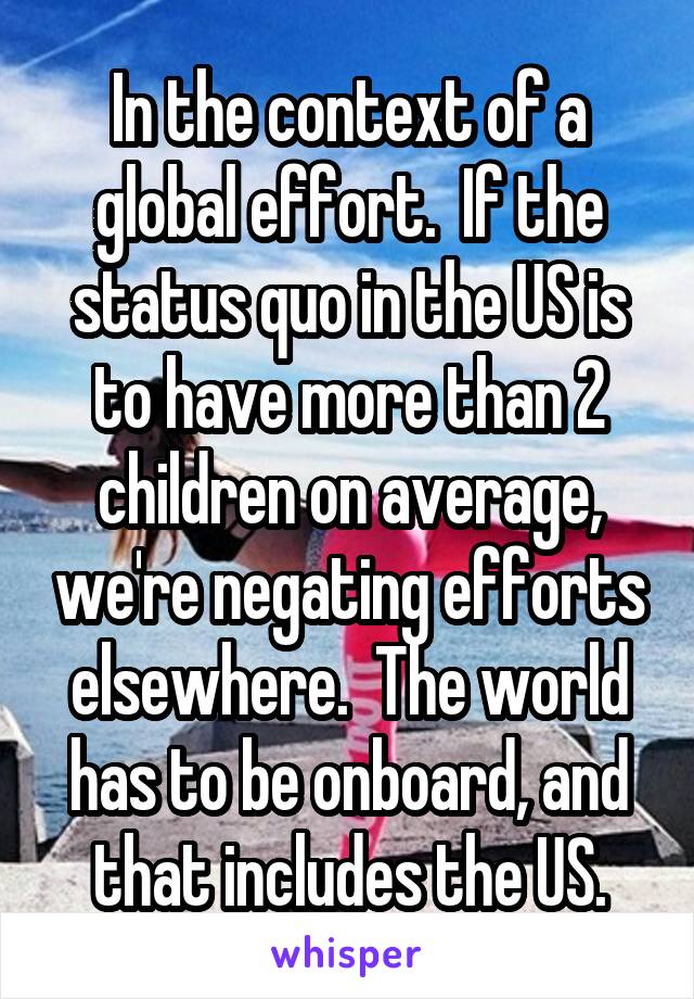 In the context of a global effort.  If the status quo in the US is to have more than 2 children on average, we're negating efforts elsewhere.  The world has to be onboard, and that includes the US.