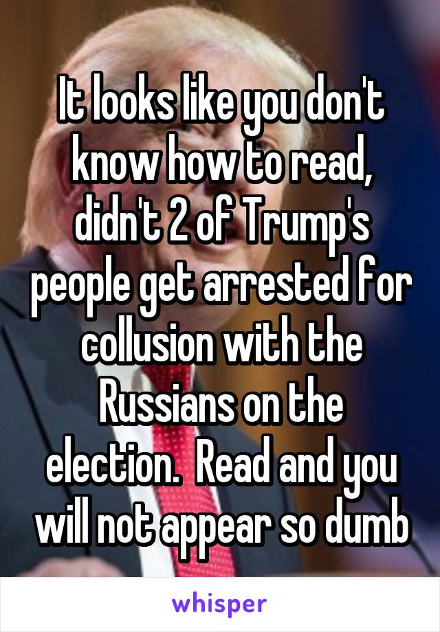 It looks like you don't know how to read, didn't 2 of Trump's people get arrested for collusion with the Russians on the election.  Read and you will not appear so dumb