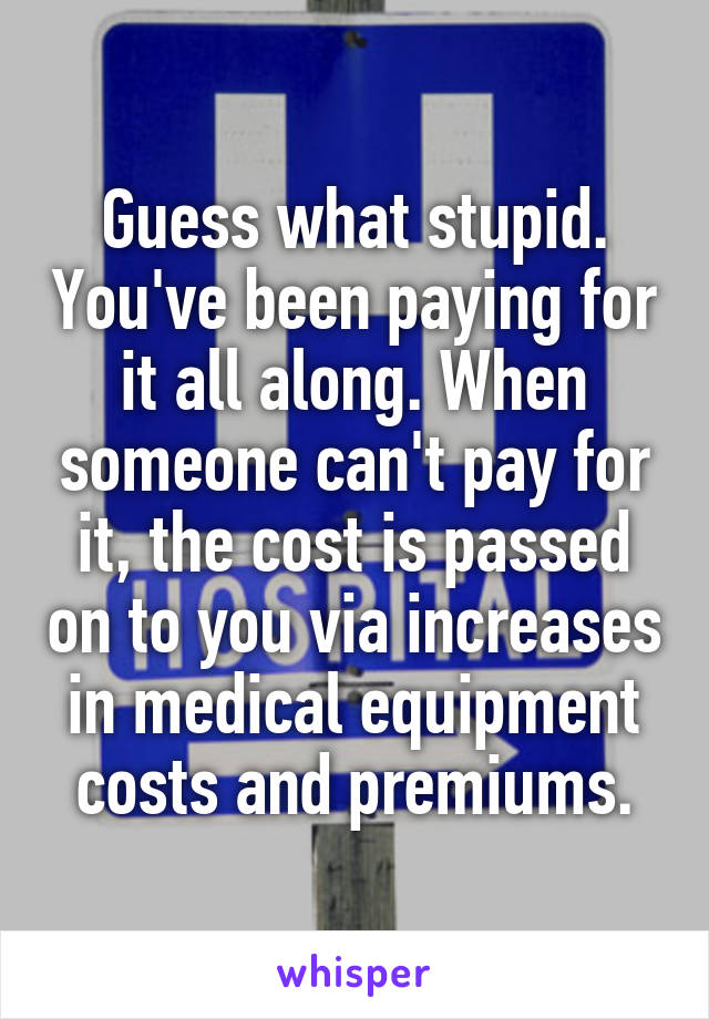 Guess what stupid. You've been paying for it all along. When someone can't pay for it, the cost is passed on to you via increases in medical equipment costs and premiums.