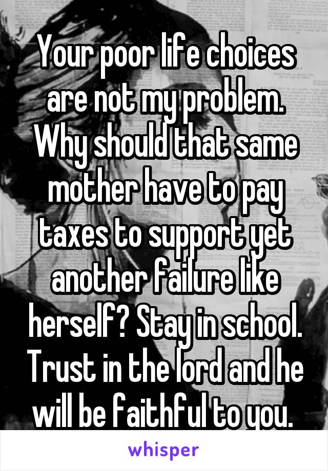 Your poor life choices are not my problem. Why should that same mother have to pay taxes to support yet another failure like herself? Stay in school. Trust in the lord and he will be faithful to you. 