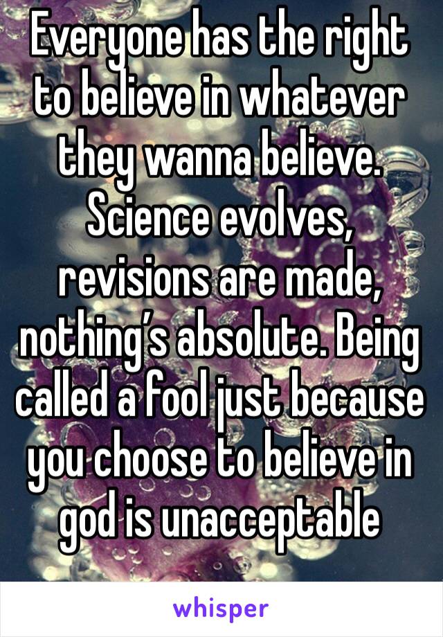 Everyone has the right to believe in whatever they wanna believe. Science evolves, revisions are made, nothing’s absolute. Being called a fool just because you choose to believe in god is unacceptable