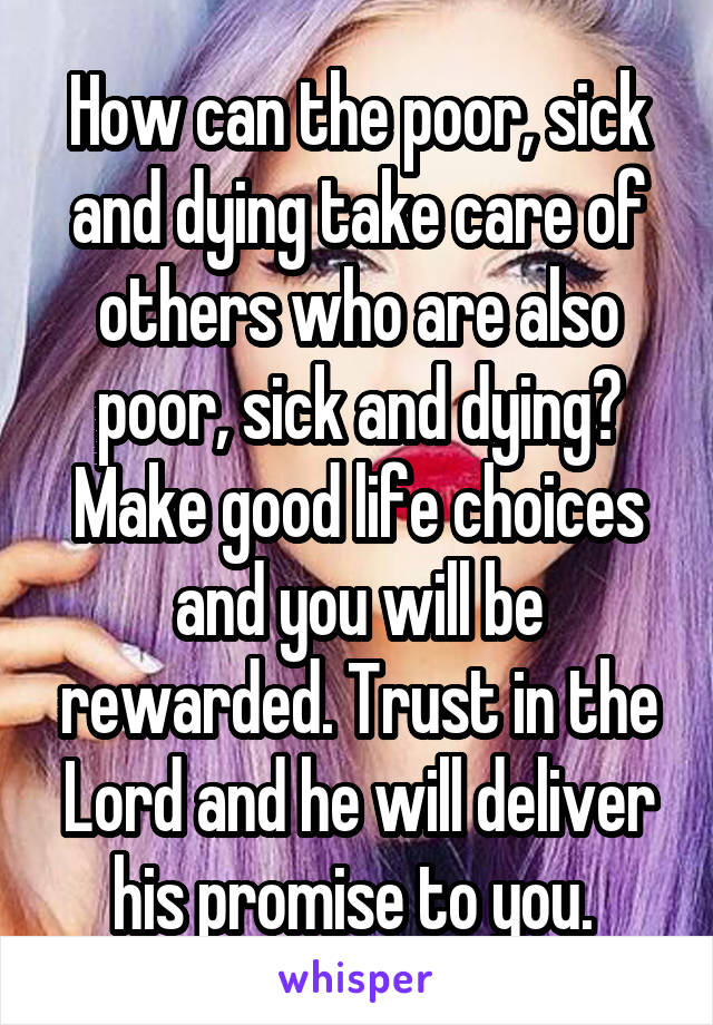 How can the poor, sick and dying take care of others who are also poor, sick and dying? Make good life choices and you will be rewarded. Trust in the Lord and he will deliver his promise to you. 