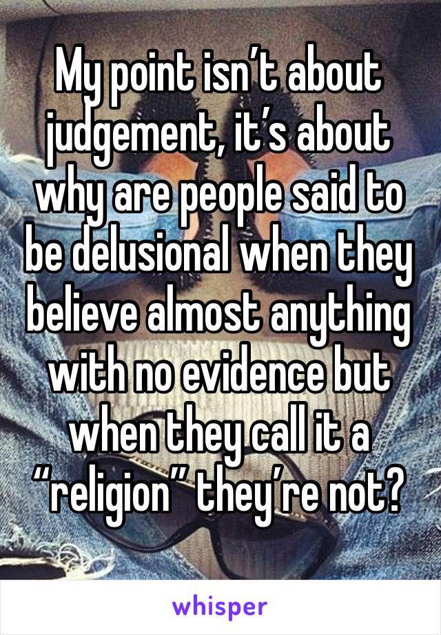 My point isn’t about judgement, it’s about why are people said to be delusional when they believe almost anything with no evidence but when they call it a “religion” they’re not?