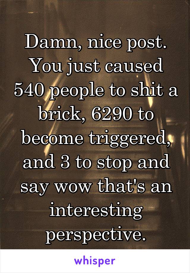 Damn, nice post. You just caused 540 people to shit a brick, 6290 to become triggered, and 3 to stop and say wow that's an interesting perspective.