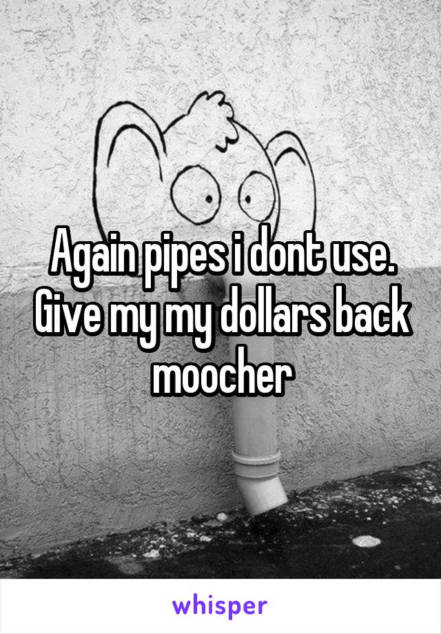 Again pipes i dont use. Give my my dollars back moocher