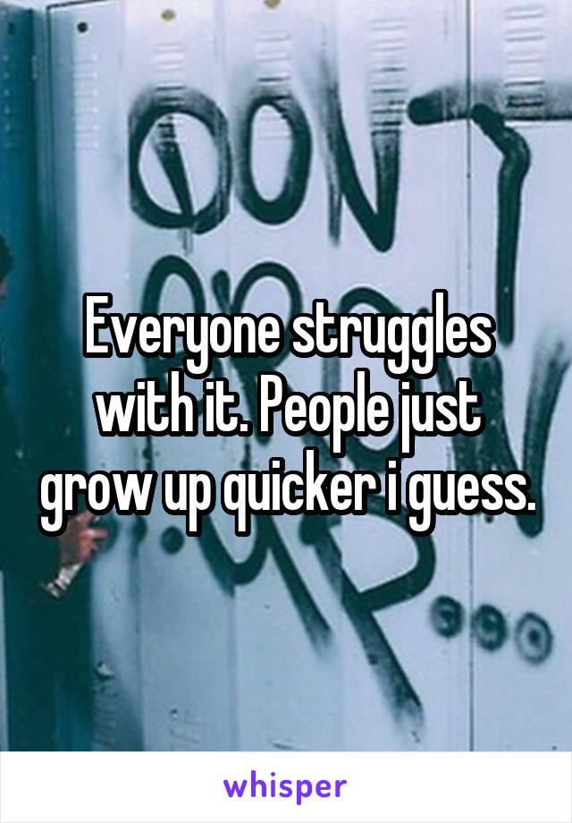 Everyone struggles with it. People just grow up quicker i guess.