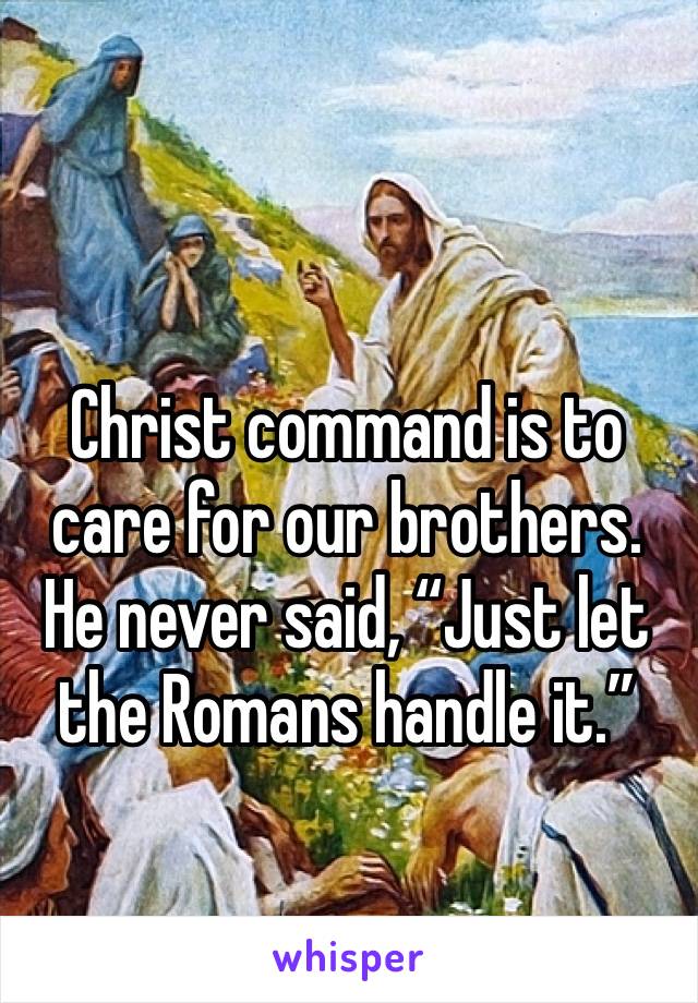 Christ command is to care for our brothers.  He never said, “Just let the Romans handle it.”