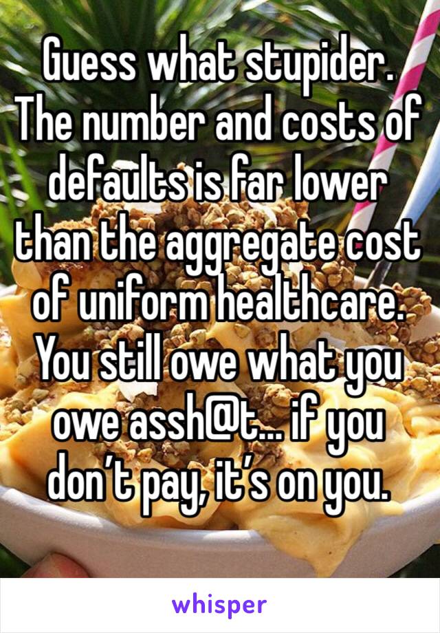 Guess what stupider.  The number and costs of defaults is far lower than the aggregate cost of uniform healthcare.  You still owe what you owe assh@t... if you don’t pay, it’s on you. 