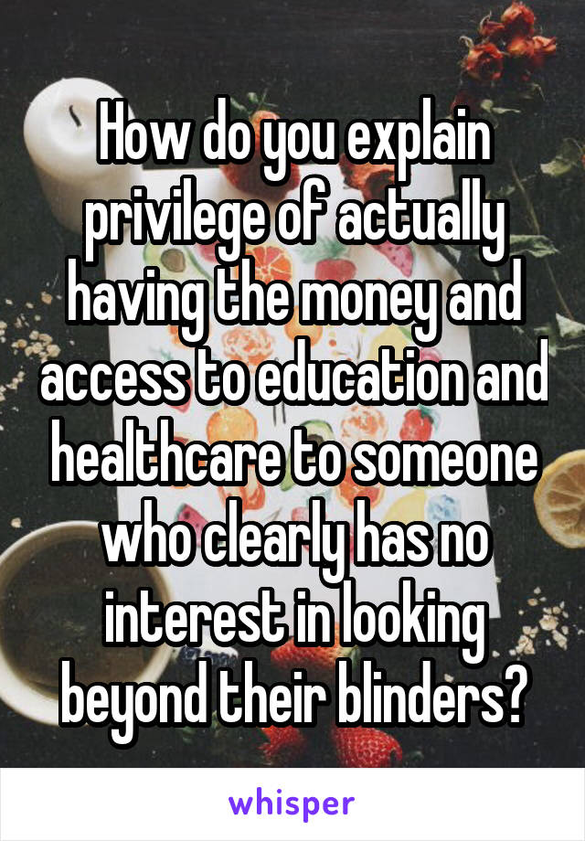 How do you explain privilege of actually having the money and access to education and healthcare to someone who clearly has no interest in looking beyond their blinders?