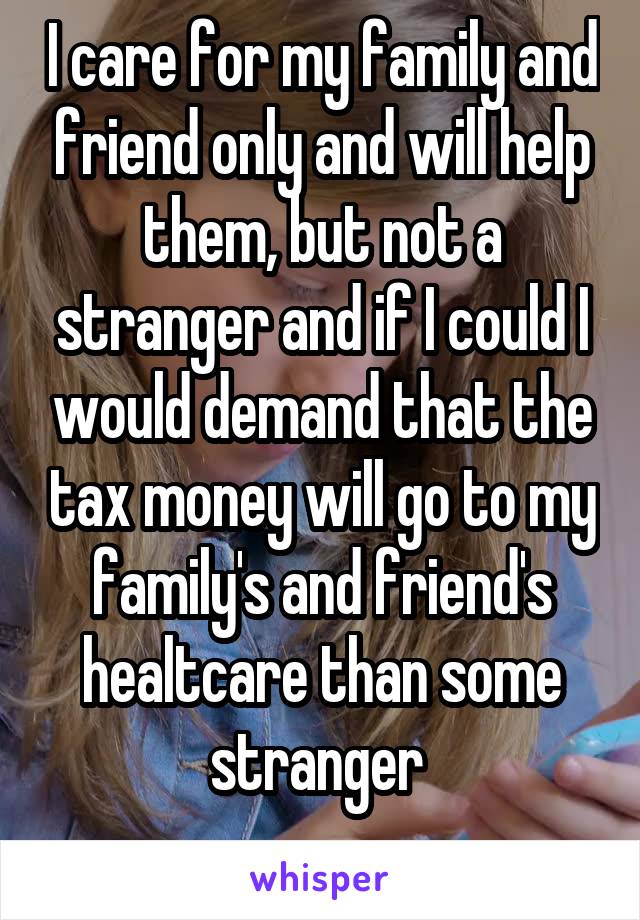 I care for my family and friend only and will help them, but not a stranger and if I could I would demand that the tax money will go to my family's and friend's healtcare than some stranger 
