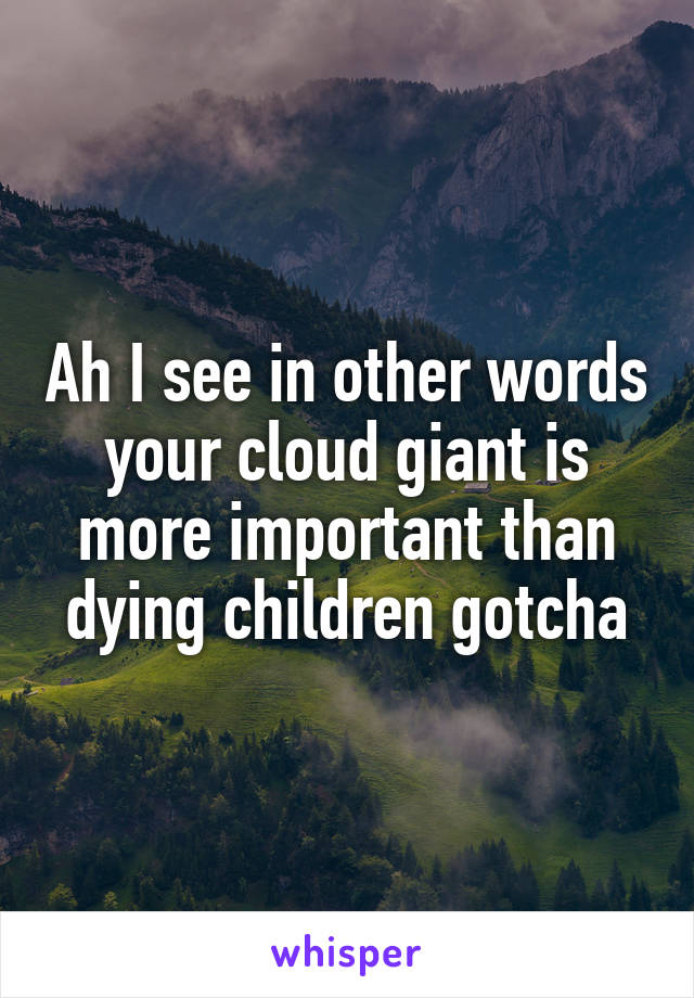 Ah I see in other words your cloud giant is more important than dying children gotcha