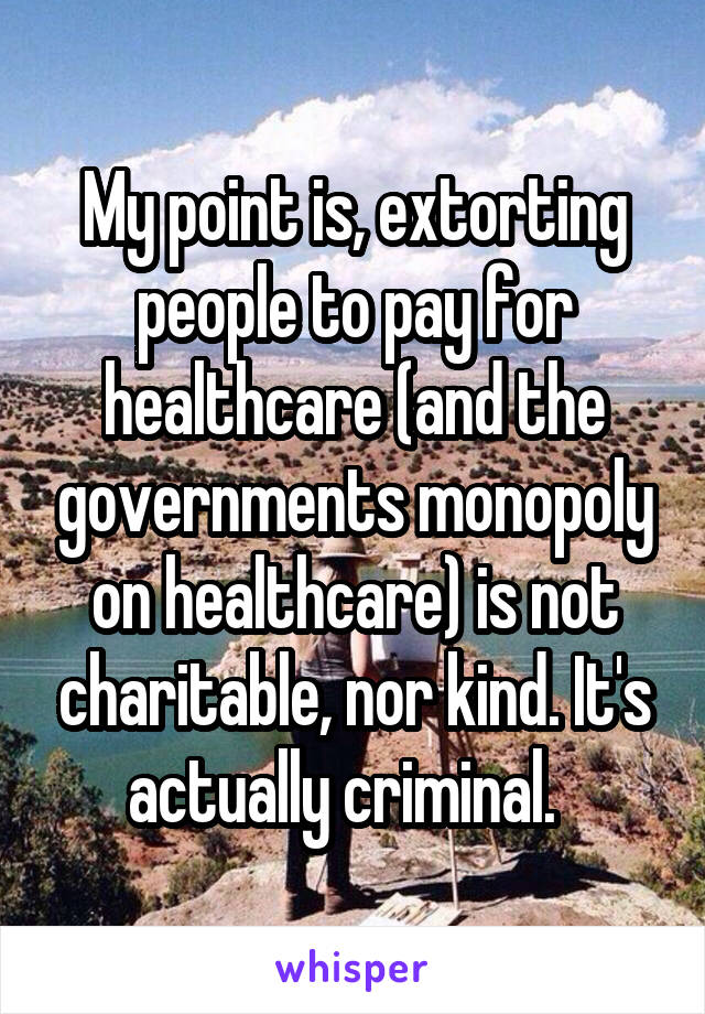 My point is, extorting people to pay for healthcare (and the governments monopoly on healthcare) is not charitable, nor kind. It's actually criminal.  