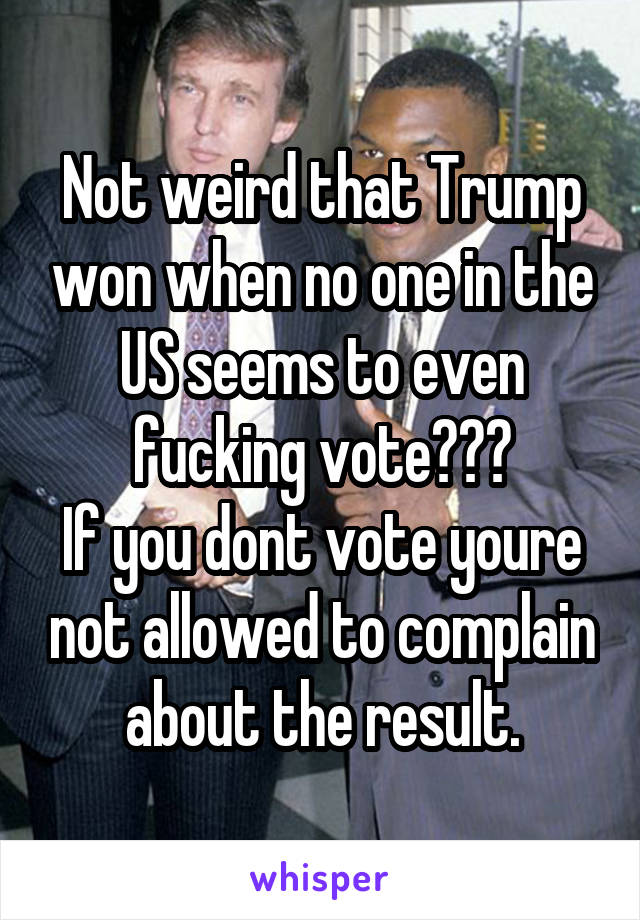 Not weird that Trump won when no one in the US seems to even fucking vote???
If you dont vote youre not allowed to complain about the result.