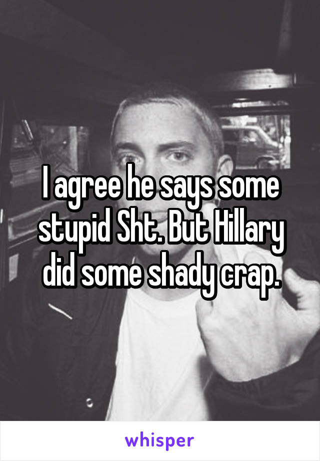 I agree he says some stupid Sht. But Hillary did some shady crap.