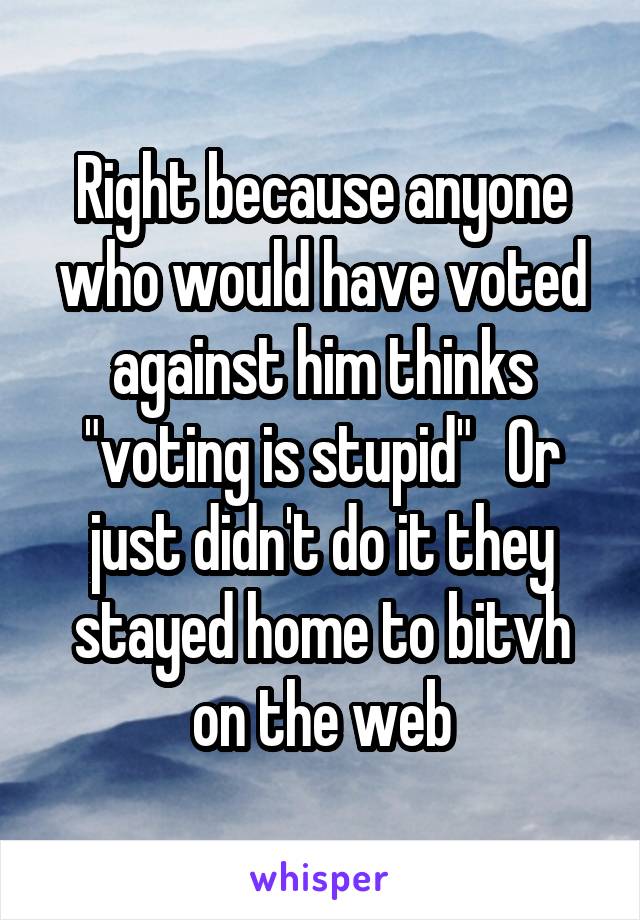 Right because anyone who would have voted against him thinks "voting is stupid"   Or just didn't do it they stayed home to bitvh on the web