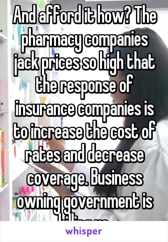 And afford it how? The pharmacy companies jack prices so high that the response of insurance companies is to increase the cost of rates and decrease coverage. Business owning government is killing us.