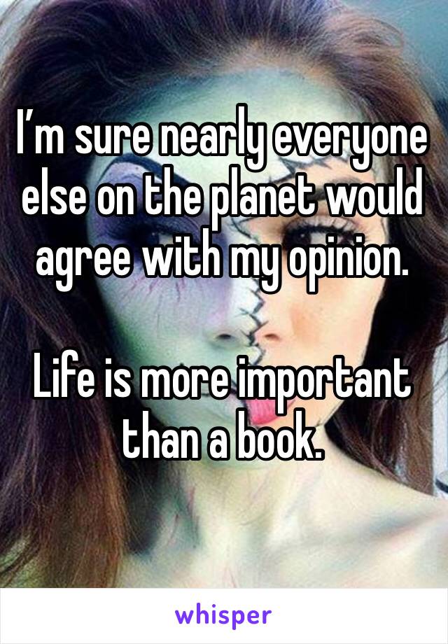 I’m sure nearly everyone else on the planet would agree with my opinion. 

Life is more important than a book. 
