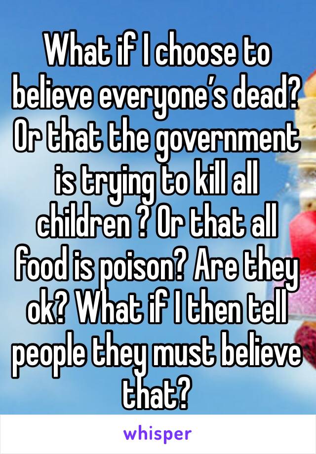 What if I choose to believe everyone’s dead? Or that the government is trying to kill all children ? Or that all food is poison? Are they ok? What if I then tell people they must believe that?