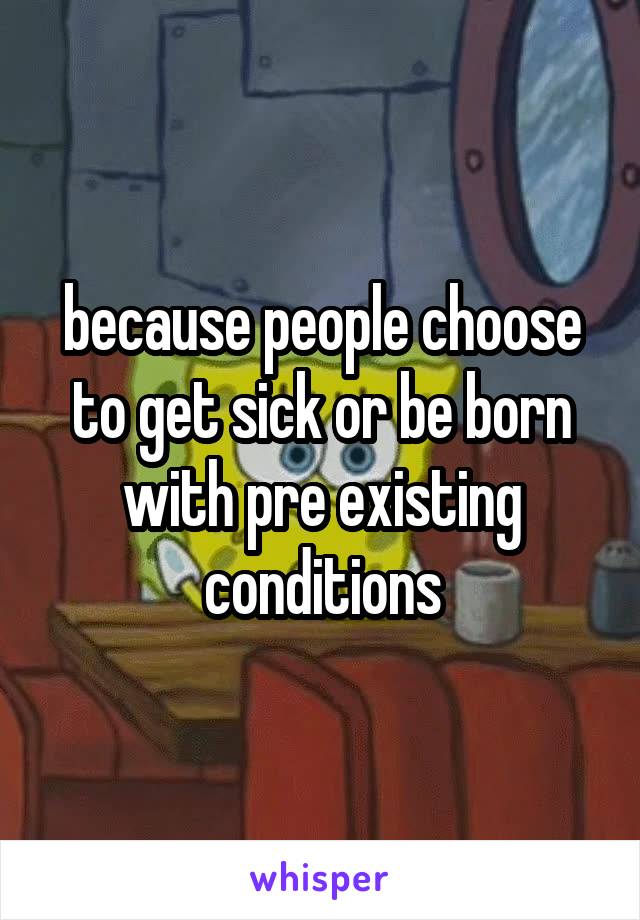 because people choose to get sick or be born with pre existing conditions