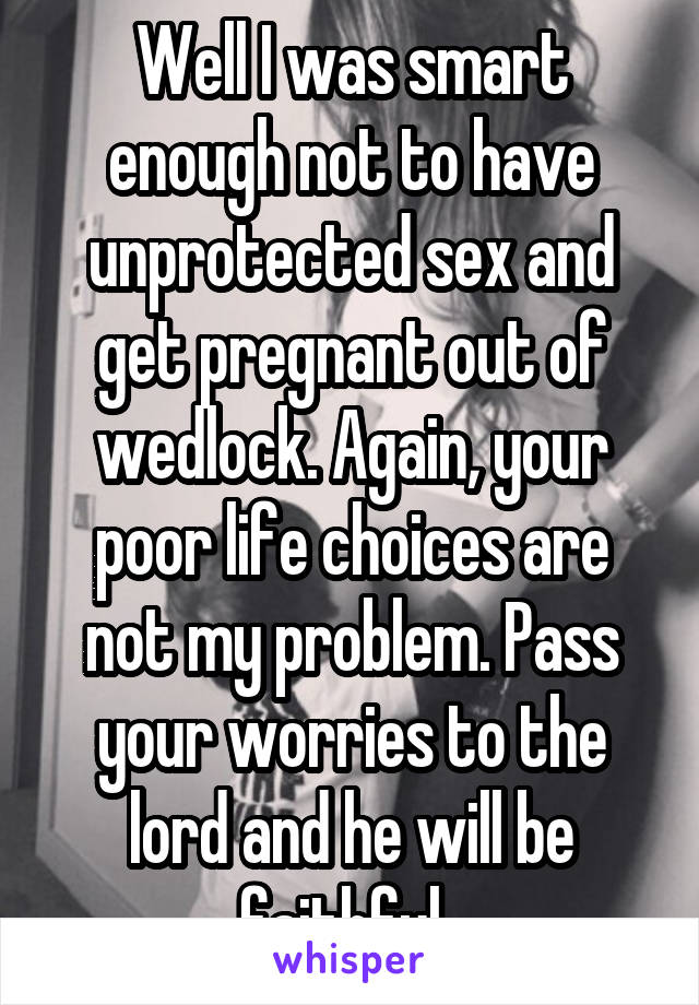 Well I was smart enough not to have unprotected sex and get pregnant out of wedlock. Again, your poor life choices are not my problem. Pass your worries to the lord and he will be faithful. 