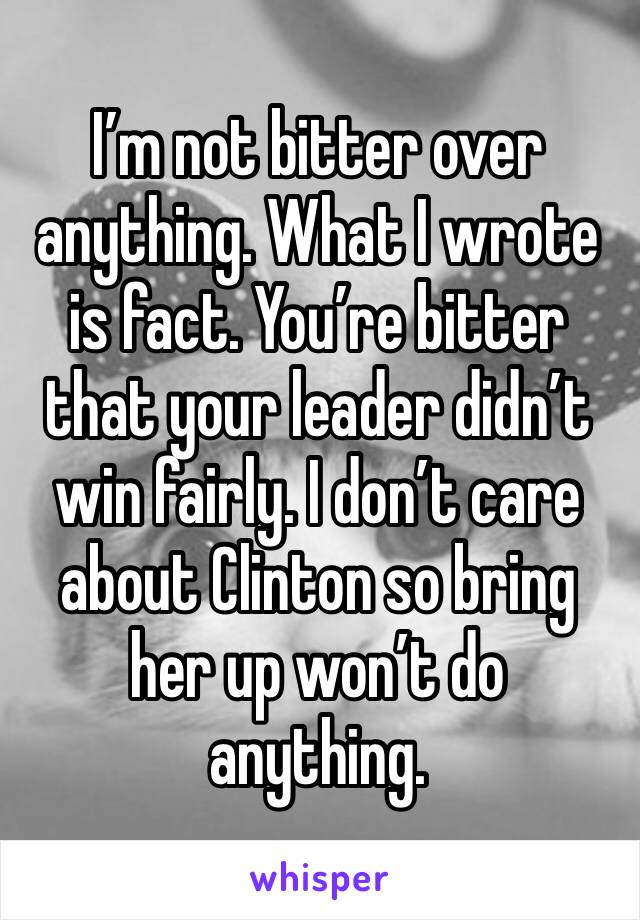 I’m not bitter over anything. What I wrote is fact. You’re bitter that your leader didn’t win fairly. I don’t care about Clinton so bring her up won’t do anything. 