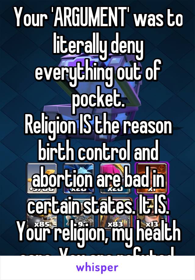 Your 'ARGUMENT' was to literally deny everything out of pocket.
Religion IS the reason birth control and abortion are bad in certain states. It IS. Your religion, my health care. You are refuted.