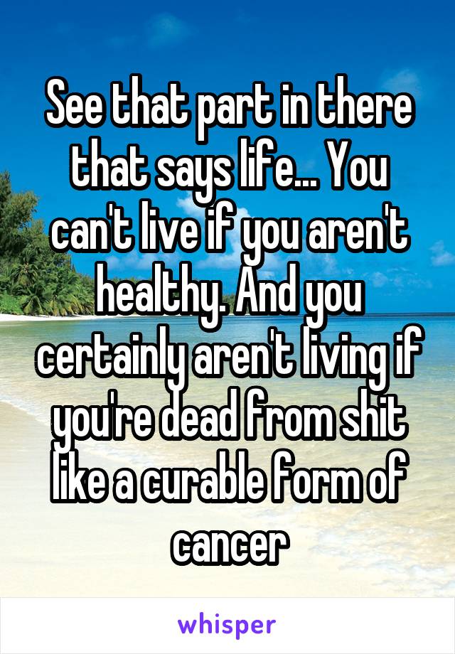 See that part in there that says life... You can't live if you aren't healthy. And you certainly aren't living if you're dead from shit like a curable form of cancer