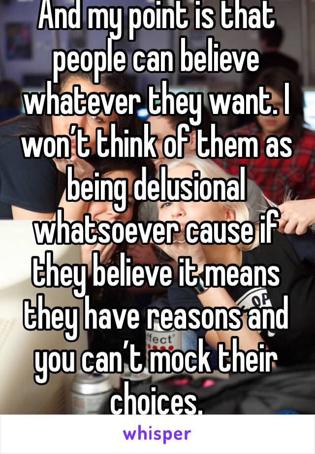 And my point is that people can believe whatever they want. I won’t think of them as being delusional whatsoever cause if they believe it means they have reasons and you can’t mock their choices.