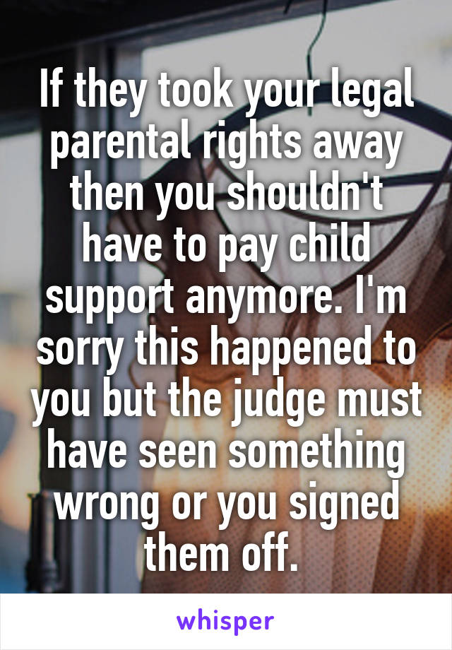 If they took your legal parental rights away then you shouldn't have to pay child support anymore. I'm sorry this happened to you but the judge must have seen something wrong or you signed them off. 