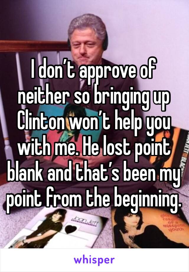 I don’t approve of neither so bringing up Clinton won’t help you with me. He lost point blank and that’s been my point from the beginning. 