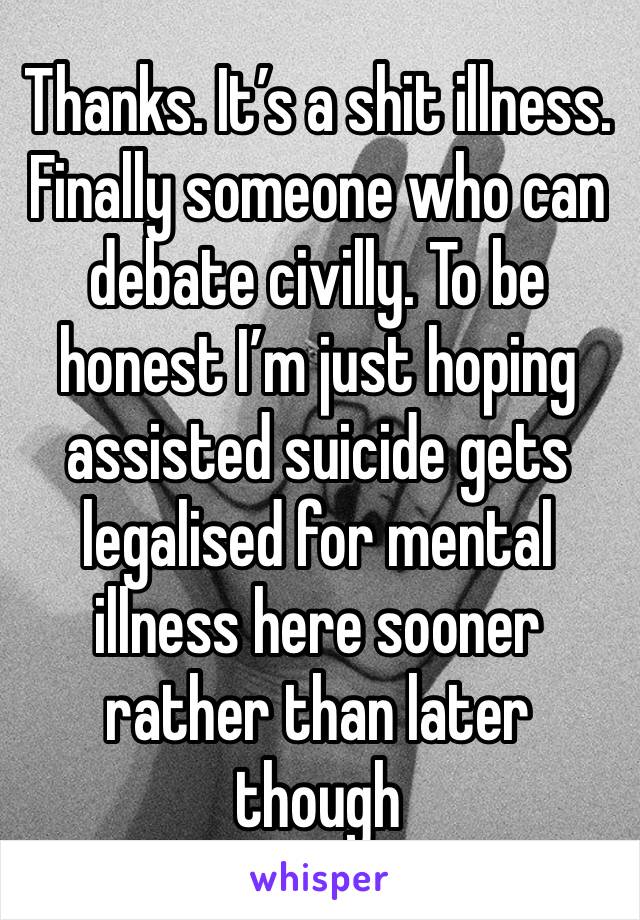 Thanks. It’s a shit illness. Finally someone who can debate civilly. To be honest I’m just hoping assisted suicide gets legalised for mental illness here sooner rather than later though