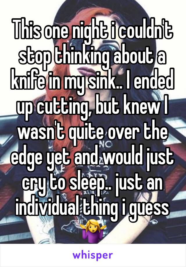 This one night i couldn't stop thinking about a knife in my sink.. I ended up cutting, but knew I wasn't quite over the edge yet and would just cry to sleep.. just an individual thing i guess 🤷‍♀️