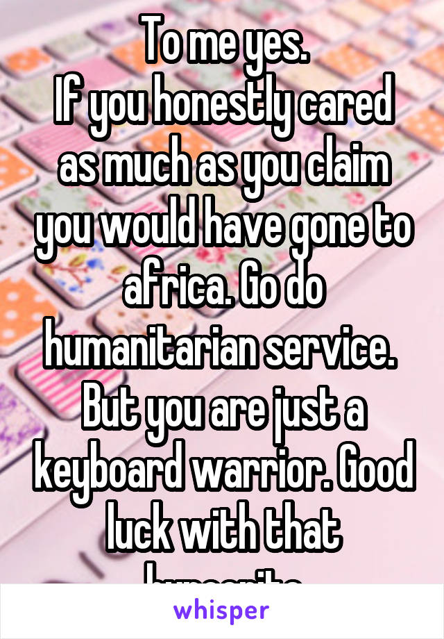 To me yes.
If you honestly cared as much as you claim you would have gone to africa. Go do humanitarian service.  But you are just a keyboard warrior. Good luck with that hypocrite