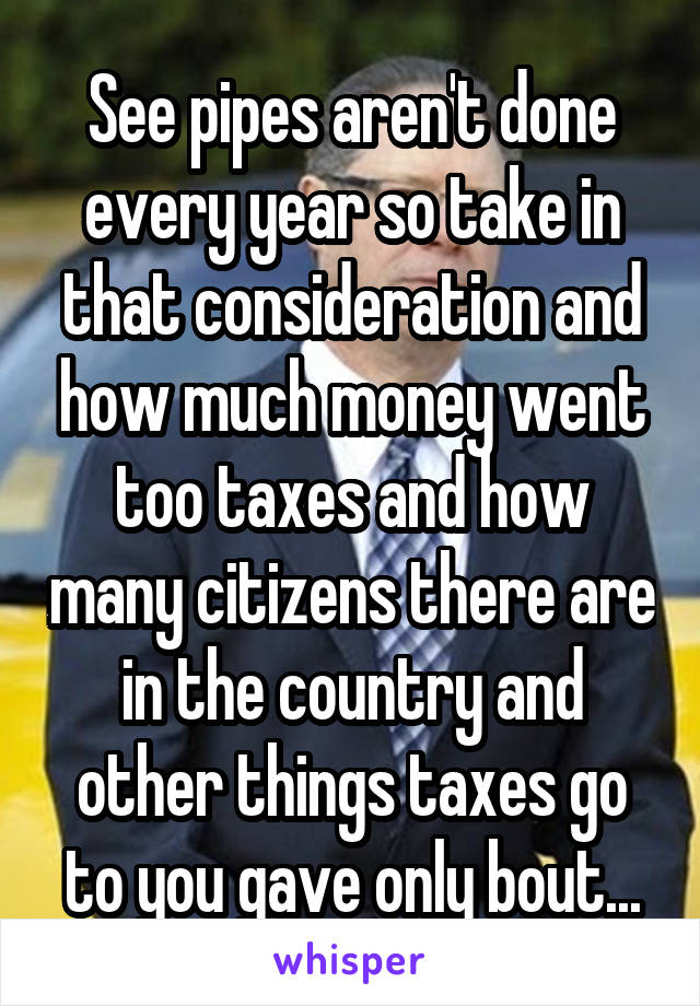 See pipes aren't done every year so take in that consideration and how much money went too taxes and how many citizens there are in the country and other things taxes go to you gave only bout...