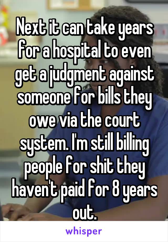 Next it can take years for a hospital to even get a judgment against someone for bills they owe via the court system. I'm still billing people for shit they haven't paid for 8 years out.