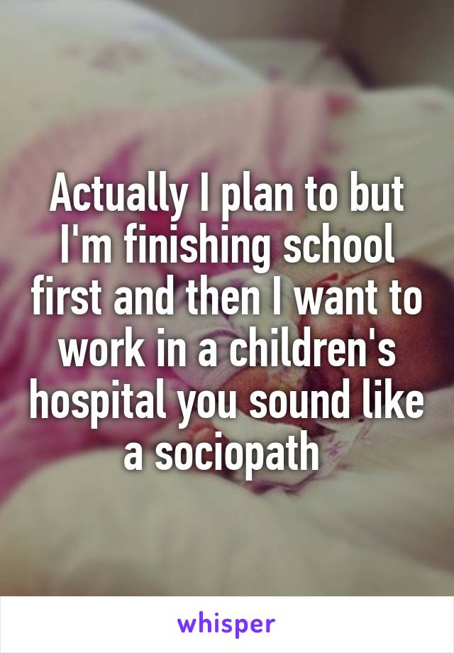 Actually I plan to but I'm finishing school first and then I want to work in a children's hospital you sound like a sociopath 