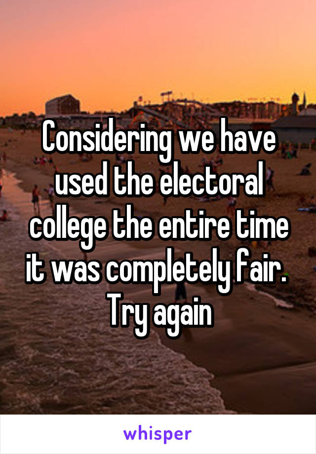 Considering we have used the electoral college the entire time it was completely fair. 
Try again