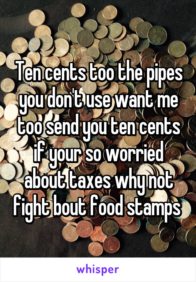 Ten cents too the pipes you don't use want me too send you ten cents if your so worried about taxes why not fight bout food stamps 