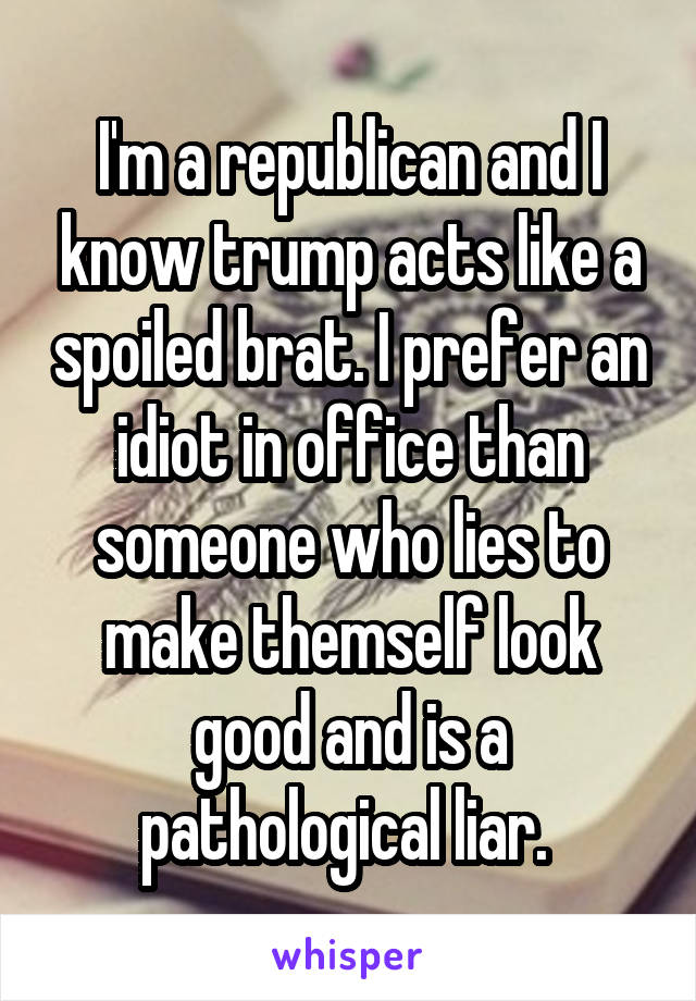 I'm a republican and I know trump acts like a spoiled brat. I prefer an idiot in office than someone who lies to make themself look good and is a pathological liar. 